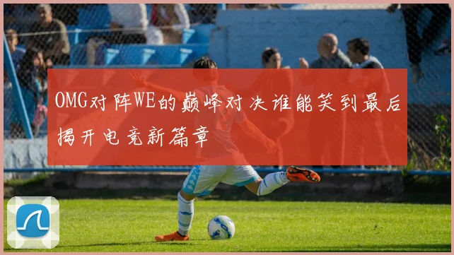 OMG对阵WE的巅峰对决谁能笑到最后揭开电竞新篇章