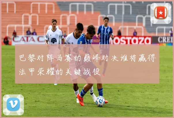巴黎对阵马赛的巅峰对决谁将赢得法甲荣耀的关键战役