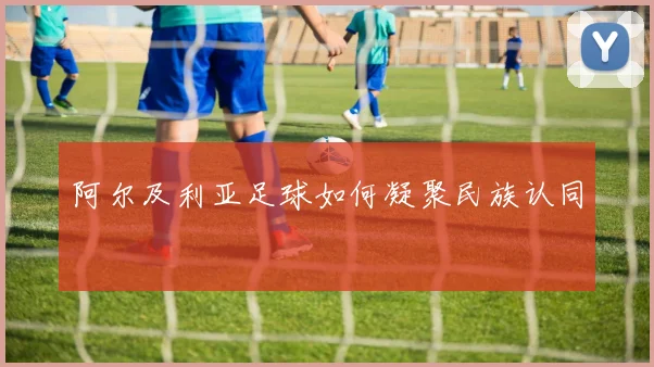 阿尔及利亚足球如何凝聚民族认同
