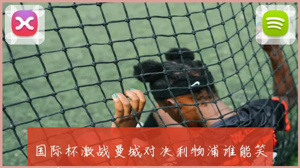 国际杯激战曼城对决利物浦谁能笑到最后精彩赛事即将上演