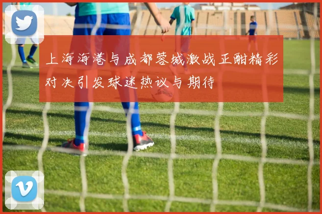 上海海港与成都蓉城激战正酣精彩对决引发球迷热议与期待