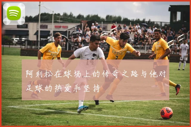 阿利松在球场上的传奇之路与他对足球的热爱和坚持