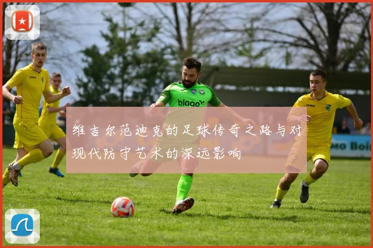 维吉尔范迪克的足球传奇之路与对现代防守艺术的深远影响