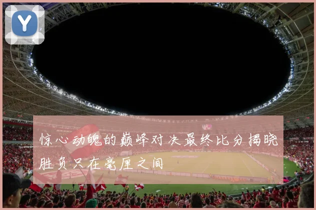 惊心动魄的巅峰对决最终比分揭晓胜负只在毫厘之间