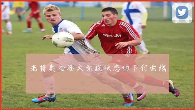 老将奥恰洛夫竞技状态的下行曲线