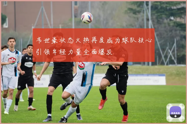 韦世豪状态火热再度成为球队核心引领年轻力量全面爆发