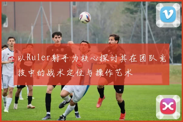 以Ruler射手为核心探讨其在团队竞技中的战术定位与操作艺术