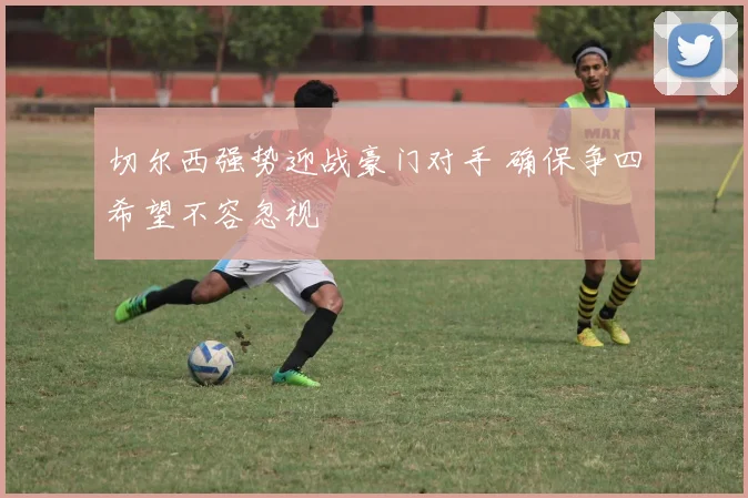 切尔西强势迎战豪门对手 确保争四希望不容忽视