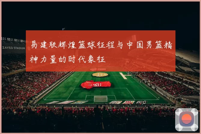 易建联辉煌篮球征程与中国男篮精神力量的时代象征