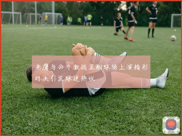 老鹰与公牛激战正酣球场上演精彩对决引发球迷热议