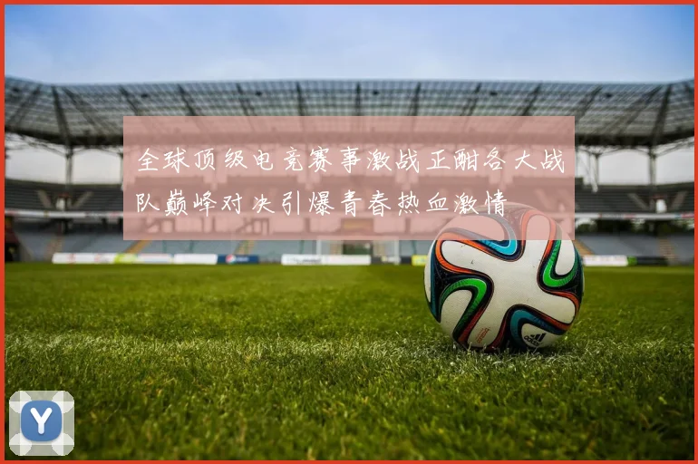 全球顶级电竞赛事激战正酣各大战队巅峰对决引爆青春热血激情