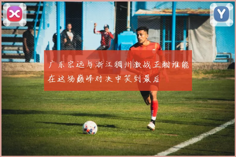 广东宏远与浙江稠州激战正酣谁能在这场巅峰对决中笑到最后