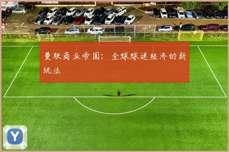 曼联商业帝国：全球球迷经济的新玩法