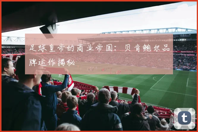 足球皇帝的商业帝国：贝肯鲍尔品牌运作揭秘
