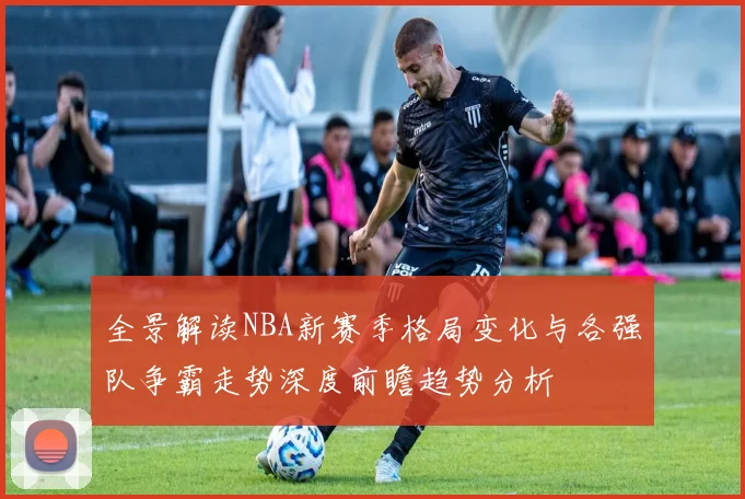 全景解读NBA新赛季格局变化与各强队争霸走势深度前瞻趋势分析